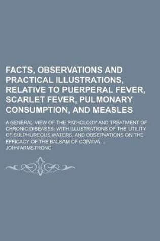 Cover of Facts, Observations and Practical Illustrations, Relative to Puerperal Fever, Scarlet Fever, Pulmonary Consumption, and Measles; A General View of the Pathology and Treatment of Chronic Diseases