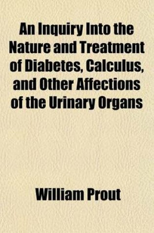 Cover of An Inquiry Into the Nature and Treatment of Diabetes, Calculus, and Other Affections of the Urinary Organs; With Remarks on the Importance of Attending to the State of the Urine in Organic Diseases of the Kidney and Bladder and Some Practical Rules for Determ