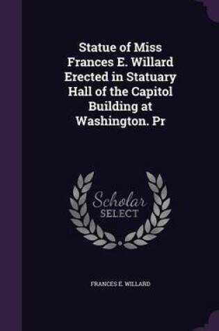 Cover of Statue of Miss Frances E. Willard Erected in Statuary Hall of the Capitol Building at Washington. PR