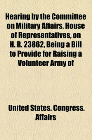 Cover of Hearing by the Committee on Military Affairs, House of Representatives, on H. R. 23862, Being a Bill to Provide for Raising a Volunteer Army of
