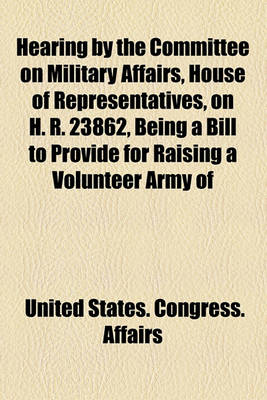 Book cover for Hearing by the Committee on Military Affairs, House of Representatives, on H. R. 23862, Being a Bill to Provide for Raising a Volunteer Army of