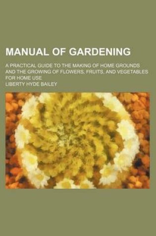 Cover of Manual of Gardening; A Practical Guide to the Making of Home Grounds and the Growing of Flowers, Fruits, and Vegetables for Home Use
