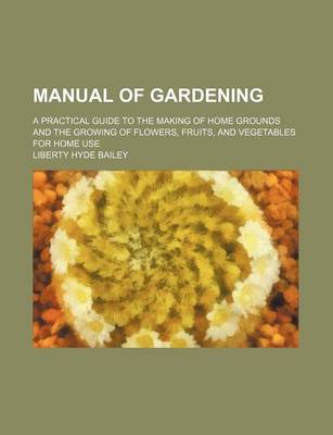 Book cover for Manual of Gardening; A Practical Guide to the Making of Home Grounds and the Growing of Flowers, Fruits, and Vegetables for Home Use