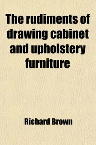 Cover of The Rudiments of Drawing Cabinet and Upholstery Furniture; Comprising Instructions for Designing and Delineating the Different Articles of Those Branches Geometrically and Perspectively