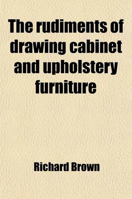 Book cover for The Rudiments of Drawing Cabinet and Upholstery Furniture; Comprising Instructions for Designing and Delineating the Different Articles of Those Branches Geometrically and Perspectively