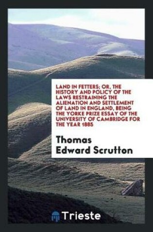 Cover of Land in Fetters; Or, the History and Policy of the Laws Restraining the Alienation and Settlement of Land in England, Being the Yorke Prize Essay of the University of Cambridge for the Year 1885