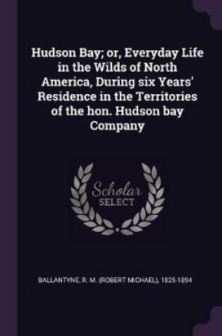 Cover of Hudson Bay; Or, Everyday Life in the Wilds of North America, During Six Years' Residence in the Territories of the Hon. Hudson Bay Company