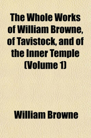 Cover of The Whole Works of William Browne, of Tavistock, and of the Inner Temple (Volume 1)