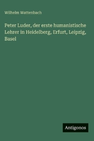 Cover of Peter Luder, der erste humanistische Lehrer in Heidelberg, Erfurt, Leipzig, Basel