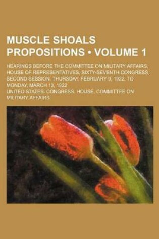 Cover of Muscle Shoals Propositions (Volume 1); Hearings Before the Committee on Military Affairs, House of Representatives, Sixty-Seventh Congress, Second Ses