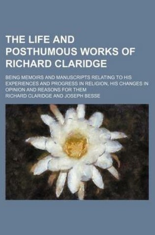 Cover of The Life and Posthumous Works of Richard Claridge; Being Memoirs and Manuscripts Relating to His Experiences and Progress in Religion, His Changes in