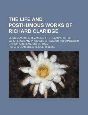 Book cover for The Life and Posthumous Works of Richard Claridge; Being Memoirs and Manuscripts Relating to His Experiences and Progress in Religion, His Changes in