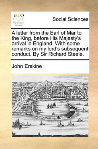 Cover of A Letter from the Earl of Mar to the King, Before His Majesty's Arrival in England. with Some Remarks on My Lord's Subsequent Conduct. by Sir Richard Steele.