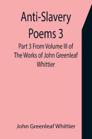 Cover of Anti-Slavery Poems 3. Part 3 From Volume III of The Works of John Greenleaf Whittier