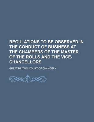 Book cover for Regulations to Be Observed in the Conduct of Business at the Chambers of the Master of the Rolls and the Vice-Chancellors