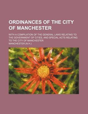 Book cover for Ordinances of the City of Manchester; With a Compilation of the General Laws Relating to the Government of Cities, and Special Acts Relating to the City of Manchester