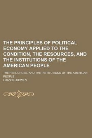 Cover of The Principles of Political Economy Applied to the Condition, the Resources, and the Institutions of the American People; The Resources, and the Institutions of the American People