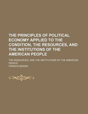 Book cover for The Principles of Political Economy Applied to the Condition, the Resources, and the Institutions of the American People; The Resources, and the Institutions of the American People