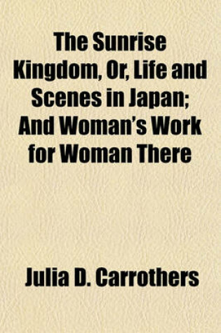 Cover of The Sunrise Kingdom, Or, Life and Scenes in Japan; And Woman's Work for Woman There