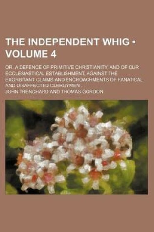 Cover of The Independent Whig (Volume 4); Or, a Defence of Primitive Christianity, and of Our Ecclesiastical Establishment, Against the Exorbitant Claims and Encroachments of Fanatical and Disaffected Clergymen