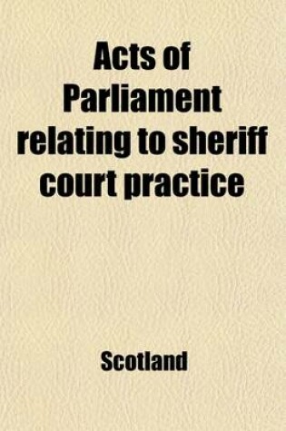 Cover of Acts of Parliament Relating to Sheriff Court Practice; With Illustrations from Decisions of the Supreme Courts, and Occasional Notes Also an Appendix, Containing Recent Statutes and Acts of Sederunt, Including the Act of Sederunt with Relative Forms Under