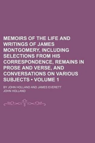 Cover of Memoirs of the Life and Writings of James Montgomery, Including Selections from His Correspondence, Remains in Prose and Verse, and Conversations on Various Subjects (Volume 1); By John Holland and James Everett