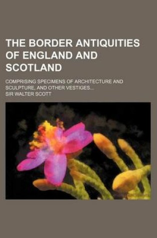 Cover of The Border Antiquities of England and Scotland; Comprising Specimens of Architecture and Sculpture, and Other Vestiges