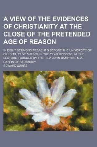 Cover of A View of the Evidences of Christianity at the Close of the Pretended Age of Reason; In Eight Sermons Preached Before the University of Oxford, at St. Mary's, in the Year MDCCCV., at the Lecture Founded by the REV. John Bampton, M.A., Canon of Salisbury