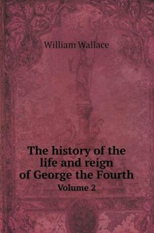 Cover of The history of the life and reign of George the Fourth Volume 2