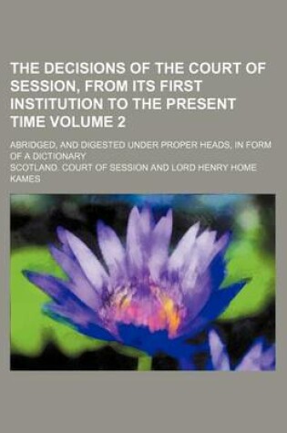 Cover of The Decisions of the Court of Session, from Its First Institution to the Present Time Volume 2; Abridged, and Digested Under Proper Heads, in Form of a Dictionary