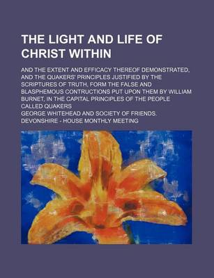 Book cover for The Light and Life of Christ Within; And the Extent and Efficacy Thereof Demonstrated, and the Quakers' Principles Justified by the Scriptures of Truth, Form the False and Blasphemous Contructions Put Upon Them by William Burnet, in the Capital Principles of t