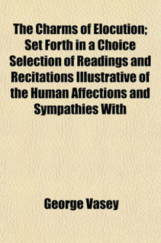 Cover of The Charms of Elocution; Set Forth in a Choice Selection of Readings and Recitations Illustrative of the Human Affections and Sympathies with