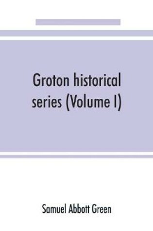 Cover of Groton historical series. A collection of papers relating to the history of the town of Groton, Massachusetts (Volume I)