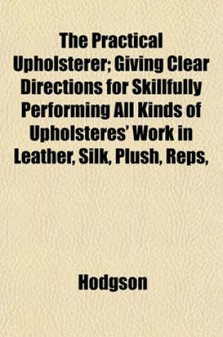 Cover of The Practical Upholsterer; Giving Clear Directions for Skillfully Performing All Kinds of Upholsteres' Work in Leather, Silk, Plush, Reps,