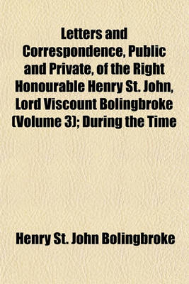 Book cover for Letters and Correspondence, Public and Private, of the Right Honourable Henry St. John, Lord Viscount Bolingbroke (Volume 3); During the Time