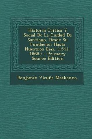 Cover of Historia Critica y Social de La Ciudad de Santiago, Desde Su Fundacion Hasta Nuestros Dias, (1541-1868.) - Primary Source Edition