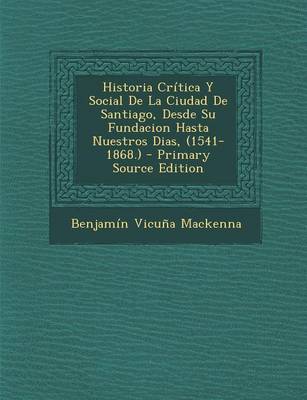 Book cover for Historia Critica y Social de La Ciudad de Santiago, Desde Su Fundacion Hasta Nuestros Dias, (1541-1868.) - Primary Source Edition