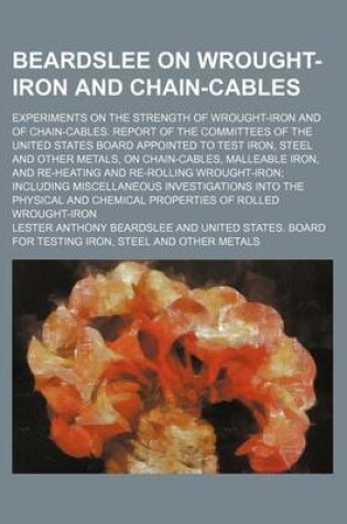 Cover of Beardslee on Wrought-Iron and Chain-Cables; Experiments on the Strength of Wrought-Iron and of Chain-Cables. Report of the Committees of the United States Board Appointed to Test Iron, Steel and Other Metals, on Chain-Cables, Malleable