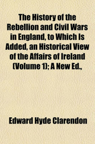 Cover of The History of the Rebellion and Civil Wars in England, to Which Is Added, an Historical View of the Affairs of Ireland (Volume 1); A New Ed.,