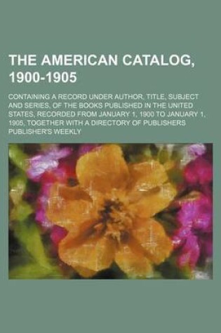 Cover of The American Catalog, 1900-1905; Containing a Record Under Author, Title, Subject and Series, of the Books Published in the United States, Recorded from January 1, 1900 to January 1, 1905, Together with a Directory of Publishers