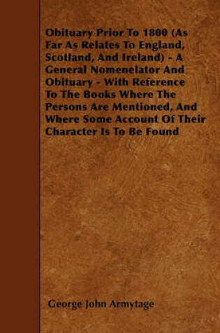 Cover of Obituary Prior To 1800 (As Far As Relates To England, Scotland, And Ireland) - A General Nomenelator And Obituary - With Reference To The Books Where The Persons Are Mentioned, And Where Some Account Of Their Character Is To Be Found