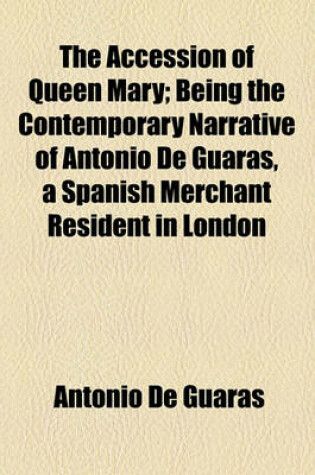 Cover of The Accession of Queen Mary; Being the Contemporary Narrative of Antonio de Guaras, a Spanish Merchant Resident in London