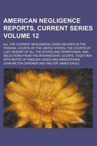 Cover of American Negligence Reports, Current Series; All the Current Negligence Cases Decided in the Federal Courts of the United States, the Courts of Last Resort of All the States and Territories, and Selections from the Intermediate Volume 12