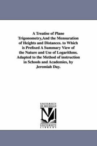 Cover of A Treatise of Plane Trigonometry, And the Mensuration of Heights and Distances. to Which is Prefixed A Summary View of the Nature and Use of Logarithms. Adapted to the Method of instruction in Schools and Academies, by Jeremiah Day.