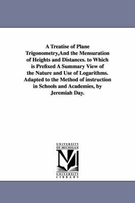 Book cover for A Treatise of Plane Trigonometry, And the Mensuration of Heights and Distances. to Which is Prefixed A Summary View of the Nature and Use of Logarithms. Adapted to the Method of instruction in Schools and Academies, by Jeremiah Day.