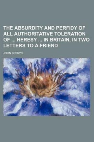 Cover of The Absurdity and Perfidy of All Authoritative Toleration of Heresy in Britain, in Two Letters to a Friend