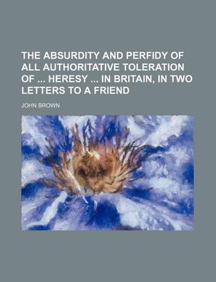 Book cover for The Absurdity and Perfidy of All Authoritative Toleration of Heresy in Britain, in Two Letters to a Friend