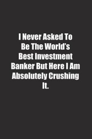 Cover of I Never Asked To Be The World's Best Investment Banker But Here I Am Absolutely Crushing It.