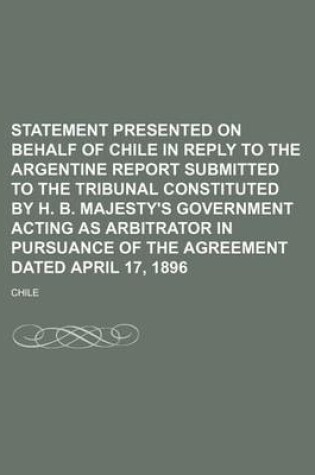 Cover of Statement Presented on Behalf of Chile in Reply to the Argentine Report Submitted to the Tribunal Constituted by H. B. Majesty's Government Acting as Arbitrator in Pursuance of the Agreement Dated April 17, 1896 (Volume 1-2)