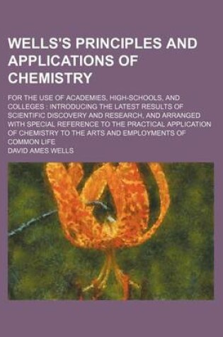 Cover of Wells's Principles and Applications of Chemistry; For the Use of Academies, High-Schools, and Colleges Introducing the Latest Results of Scientific Discovery and Research, and Arranged with Special Reference to the Practical Application of Chemistry to T